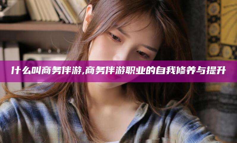 大庆什么叫商务伴游,商务伴游职业的自我修养与提升