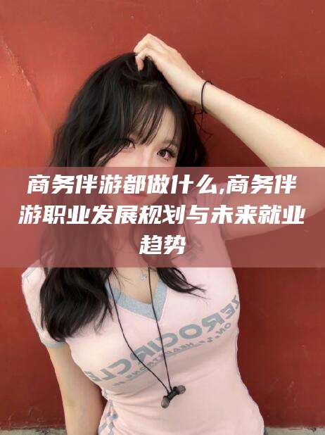 大庆商务伴游都做什么,商务伴游职业发展规划与未来就业趋势