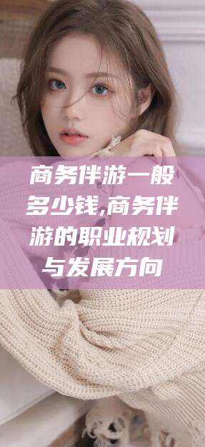 大庆商务伴游一般多少钱,商务伴游的职业规划与发展方向