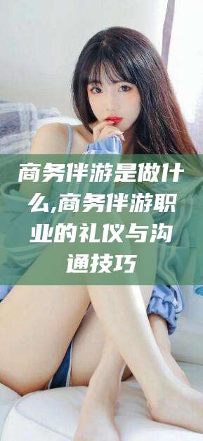 大庆商务伴游是做什么,商务伴游职业的礼仪与沟通技巧