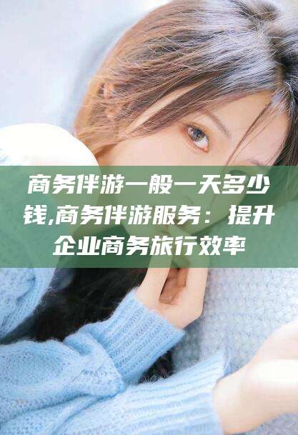 大庆商务伴游一般一天多少钱,商务伴游服务：提升企业商务旅行效率