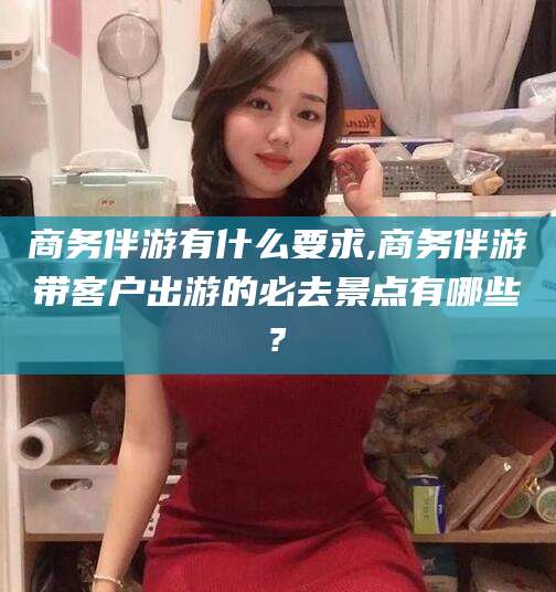 大庆商务伴游有什么要求,商务伴游带客户出游的必去景点有哪些?