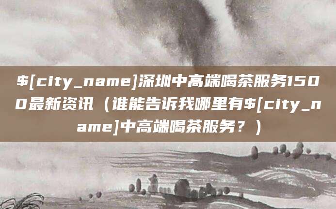 大庆深圳中高端喝茶服务1500最新资讯(谁能告诉我哪里有大庆中高端喝茶服务?)