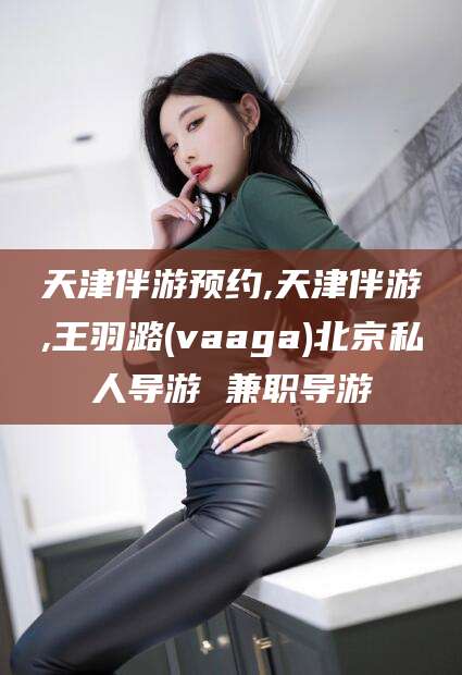 大庆天津伴游预约,天津伴游,王羽潞(vaaga)北京私人导游 兼职导游
