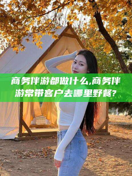 大庆商务伴游都做什么,商务伴游常带客户去哪里野餐?