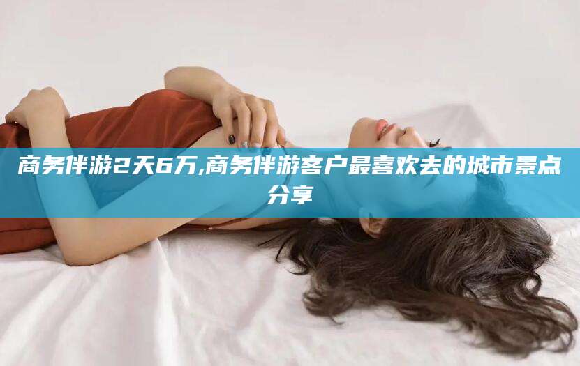 大庆商务伴游2天6万,商务伴游客户最喜欢去的城市景点分享