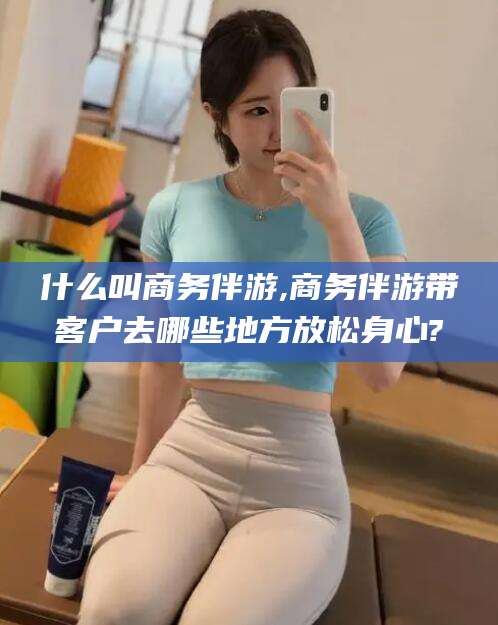 大庆什么叫商务伴游,商务伴游带客户去哪些地方放松身心?