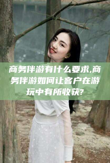 大庆商务伴游有什么要求,商务伴游如何让客户在游玩中有所收获?