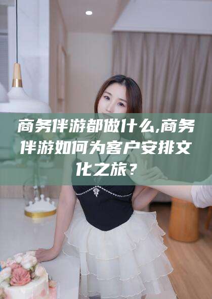 大庆商务伴游都做什么,商务伴游如何为客户安排文化之旅？