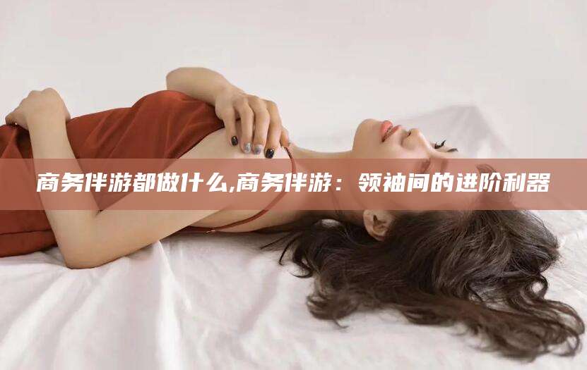 大庆商务伴游都做什么,商务伴游：领袖间的进阶利器