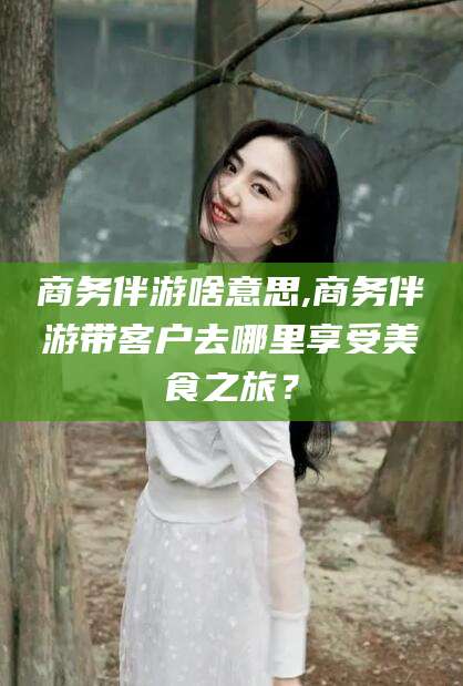 大庆商务伴游啥意思,商务伴游带客户去哪里享受美食之旅？