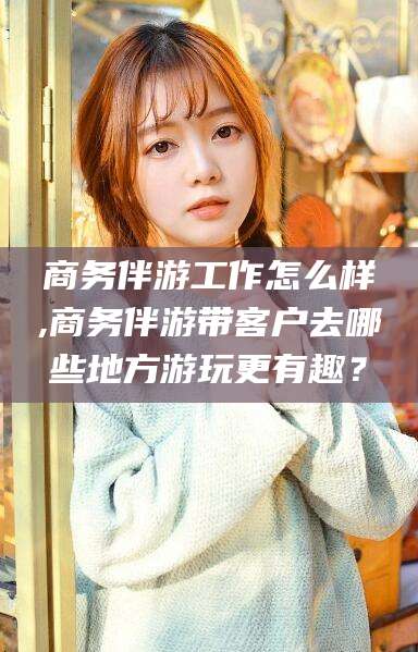大庆商务伴游工作怎么样,商务伴游带客户去哪些地方游玩更有趣？
