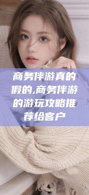 大庆商务伴游真的假的,商务伴游的游玩攻略推荐给客户