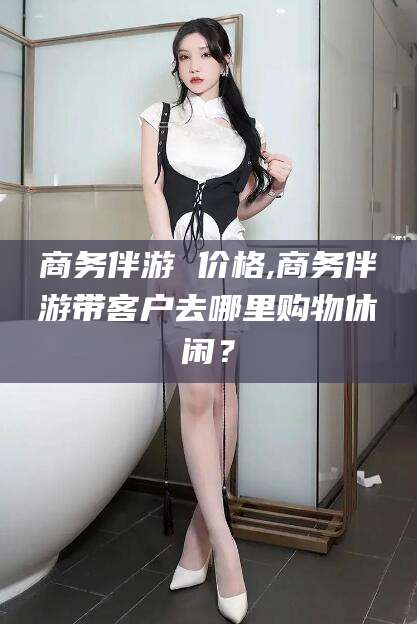 大庆商务伴游 价格,商务伴游带客户去哪里购物休闲？