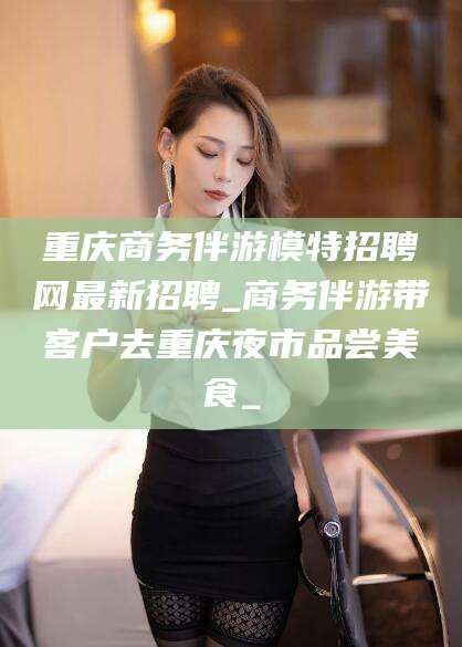 大庆重庆商务伴游模特招聘网最新招聘_商务伴游带客户去重庆夜市品尝美食_