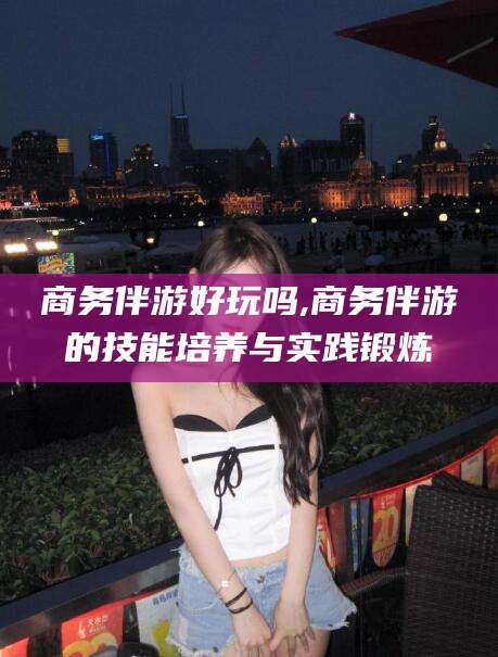 大庆商务伴游好玩吗,商务伴游的技能培养与实践锻炼