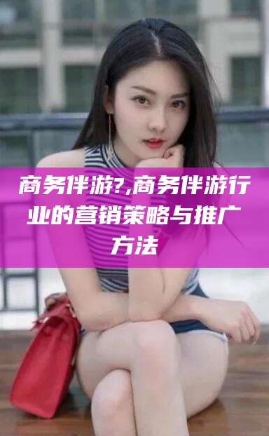 大庆商务伴游?,商务伴游行业的营销策略与推广方法
