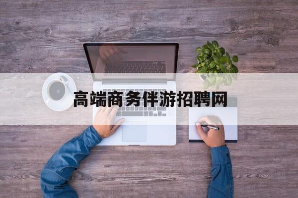 高端商务伴游招聘网站有哪些最新资讯（谁能告诉我哪里有大庆高端商务伴游招聘网？）